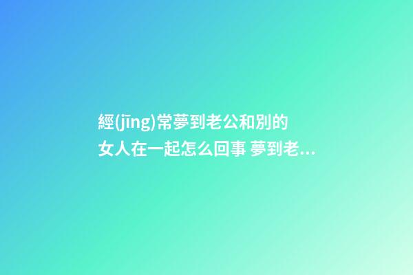 經(jīng)常夢到老公和別的女人在一起怎么回事 夢到老公和別的女人在一